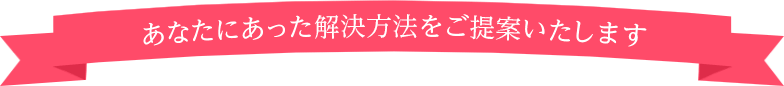 あなたにあった解決方法をご提案いたします